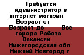 Требуется администратор в интернет магазин.  › Возраст от ­ 22 › Возраст до ­ 40 - Все города Работа » Вакансии   . Нижегородская обл.,Нижний Новгород г.